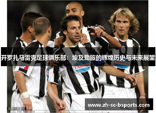 开罗扎马雷克足球俱乐部：埃及劲旅的辉煌历史与未来展望