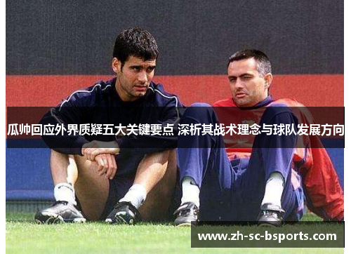 瓜帅回应外界质疑五大关键要点 深析其战术理念与球队发展方向