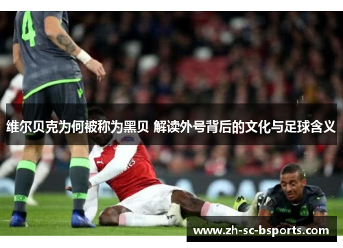 维尔贝克为何被称为黑贝 解读外号背后的文化与足球含义