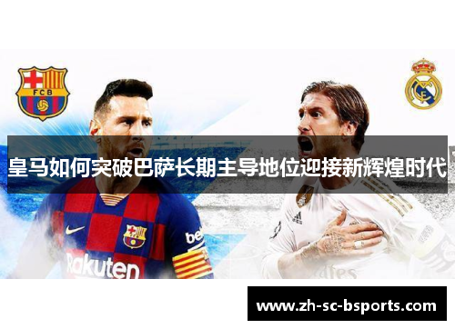皇马如何突破巴萨长期主导地位迎接新辉煌时代 皇马如何突破巴萨长期主导地位迎接新辉煌时代
