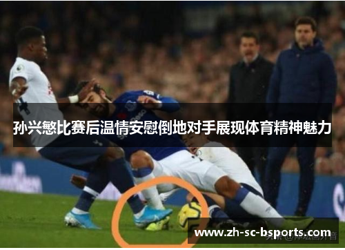 孙兴慜比赛后温情安慰倒地对手展现体育精神魅力