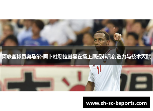 阿联酋球员奥马尔·阿卜杜勒拉赫曼在场上展现非凡创造力与技术天赋
